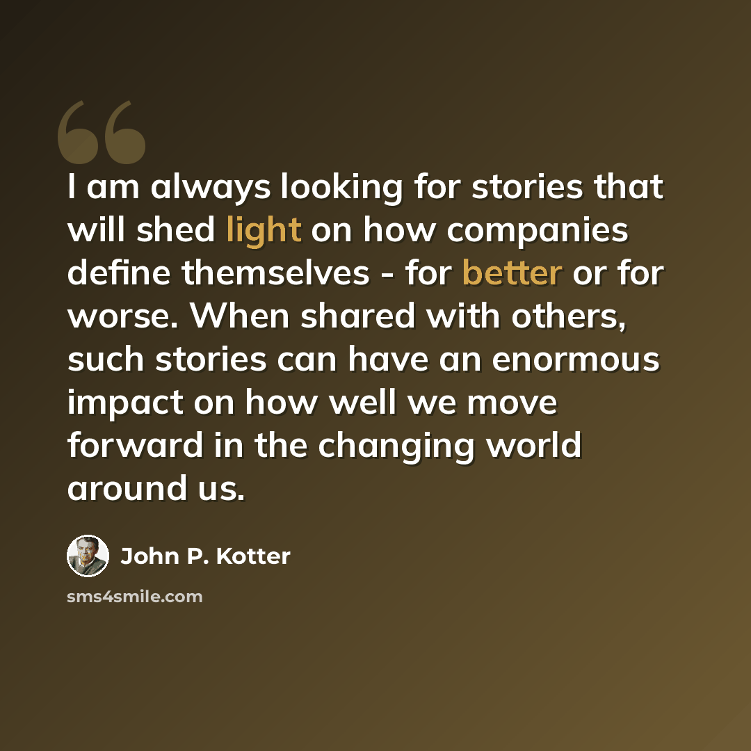 “I am always looking for stories that will shed light on how companies define themselves - for better or for worse. When shared with others, such stories can have an enormous impact on how well we move forward in the changing world around us.” quote by John P. Kotter