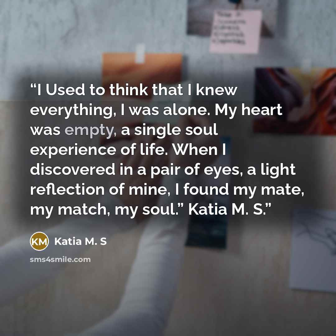 “I Used to think that I knew everything, I was alone. My heart was empty, a single soul experience of life. When I discovered in a pair of eyes, a light reflection of mine, I found my mate, my match, my soul.” Katia M. S.” quote by Katia M. S