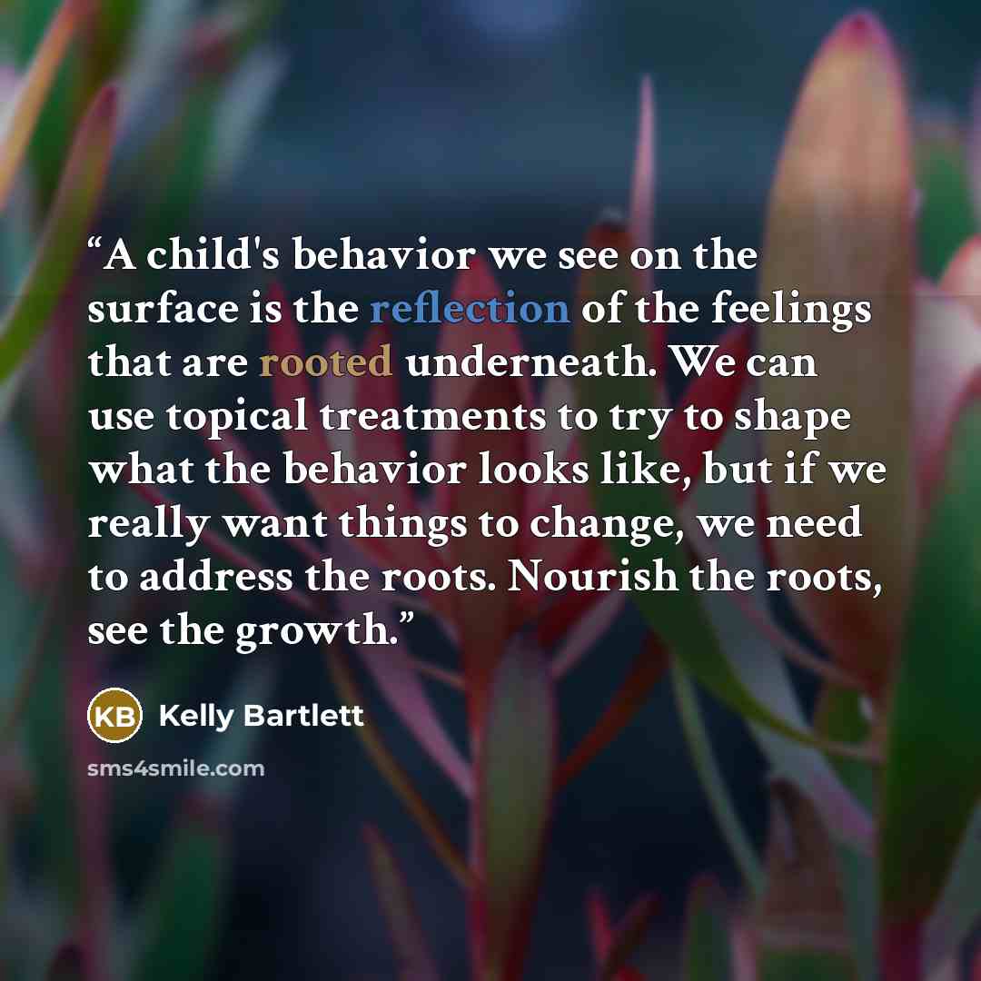 “A child's behavior we see on the surface is the reflection of the feelings that are rooted underneath. We can use topical treatments to try to shape what the behavior looks like, but if we really want things to change, we need to address the roots. Nourish the roots, see the growth.” quote by Kelly Bartlett