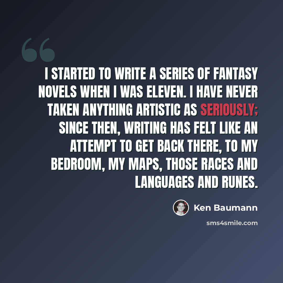 “I started to write a series of fantasy novels when I was eleven. I have never taken anything artistic as seriously; since then, writing has felt like an attempt to get back there, to my bedroom, my maps, those races and languages and runes.” quote by Ken Baumann