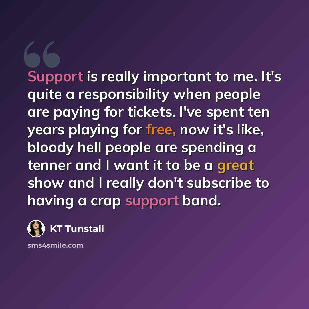 “Support is really important to me. It's quite a responsibility when people are paying for tickets. I've spent ten years playing for free, now it's like, bloody hell people are spending a tenner and I want it to be a great show and I really don't subscribe to having a crap support band.” quote by KT Tunstall