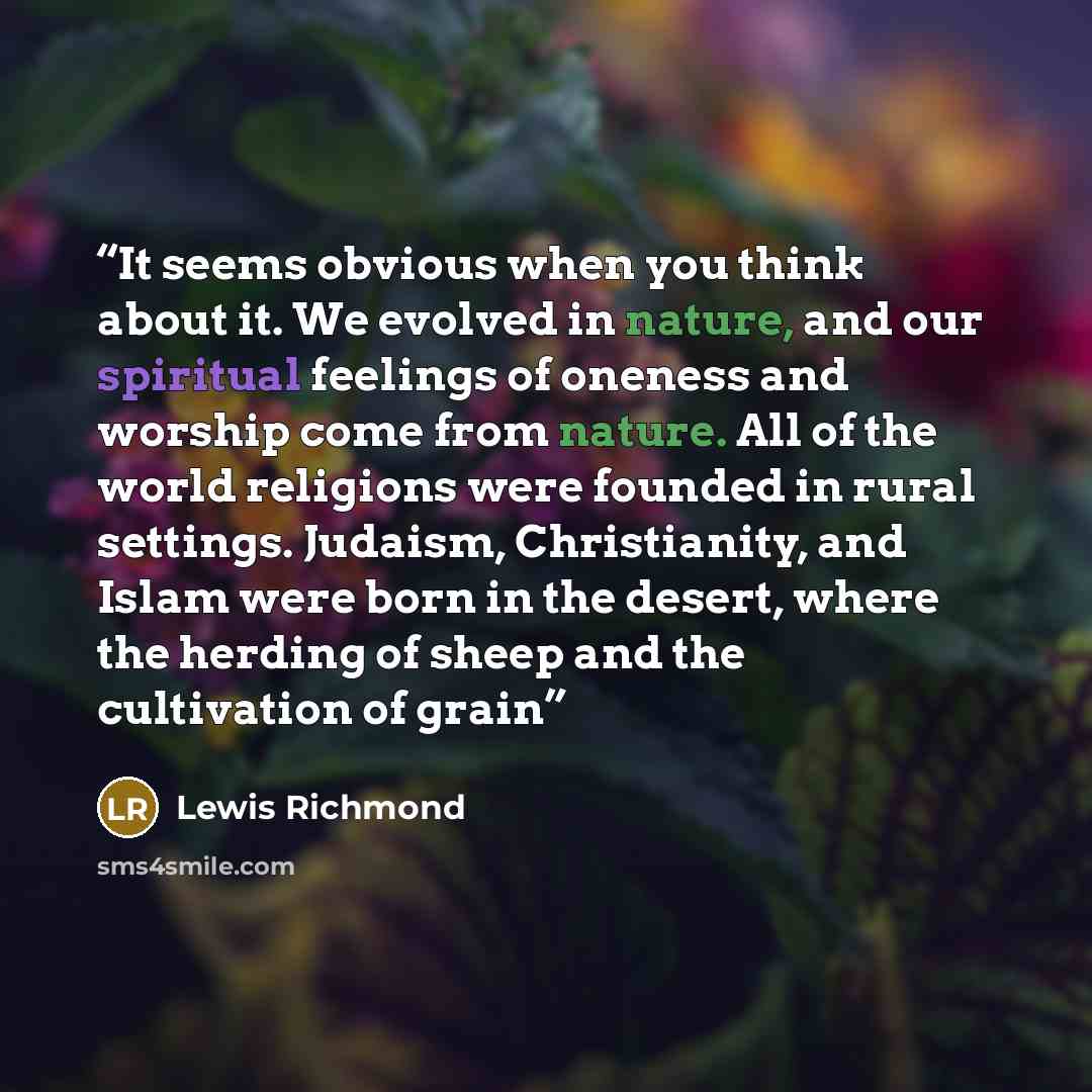 “It seems obvious when you think about it. We evolved in nature, and our spiritual feelings of oneness and worship come from nature. All of the world religions were founded in rural settings. Judaism, Christianity, and Islam were born in the desert, where the herding of sheep and the cultivation of…” quote by Lewis Richmond