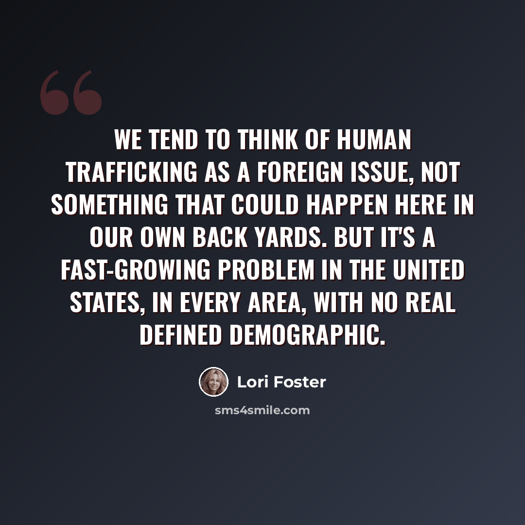 “We tend to think of human trafficking as a foreign issue, not something that could happen here in our own back yards. But it's a fast-growing problem in the United States, in every area, with no real defined demographic.” quote by Lori Foster