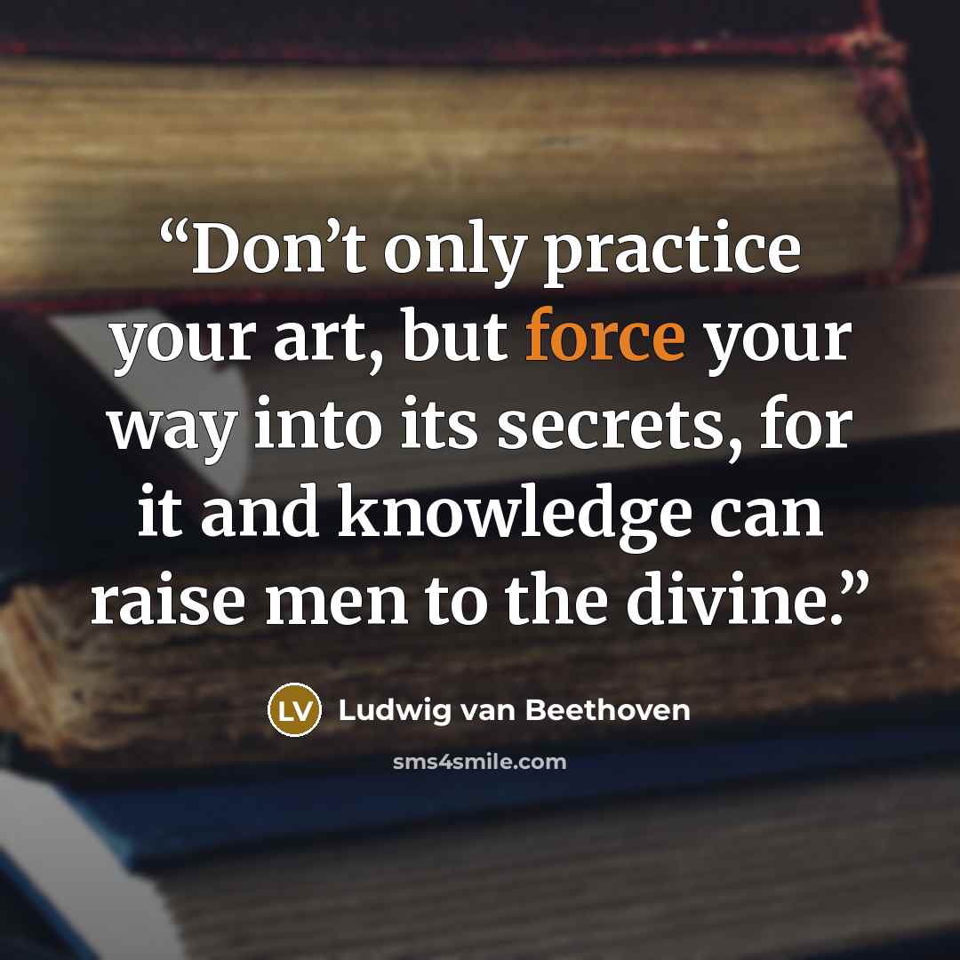 “Don’t only practice your art, but force your way into its secrets, for it and knowledge can raise men to the divine.” quote by Ludwig van Beethoven