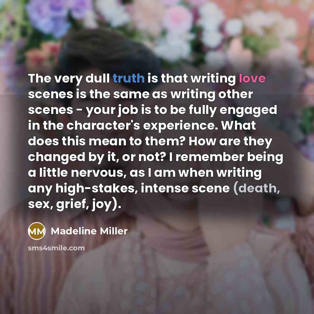 “The very dull truth is that writing love scenes is the same as writing other scenes - your job is to be fully engaged in the character's experience. What does this mean to them? How are they changed by it, or not? I remember being a little nervous, as I am when writing any high-stakes, intense…” quote by Madeline Miller