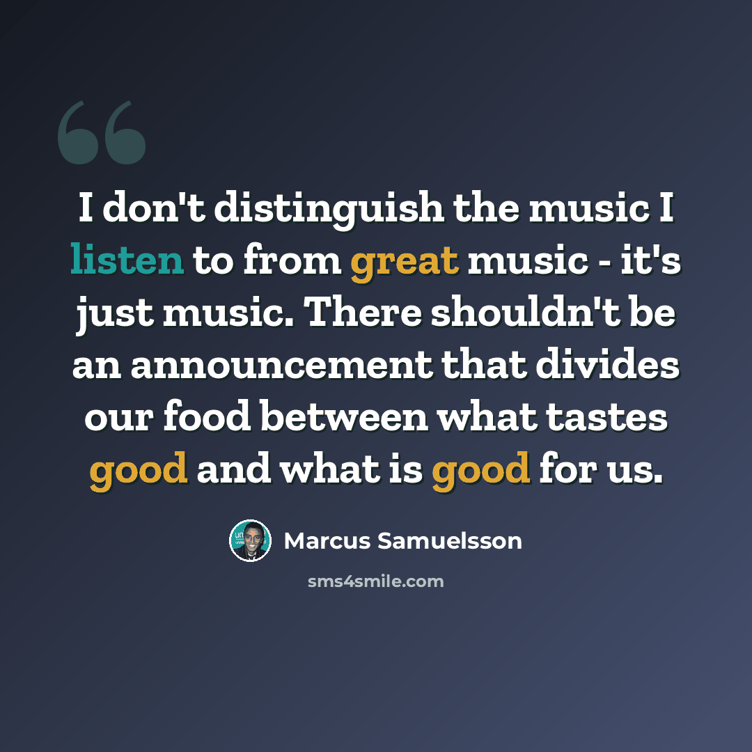 “I don't distinguish the music I listen to from great music - it's just music. There shouldn't be an announcement that divides our food between what tastes good and what is good for us.” quote by Marcus Samuelsson