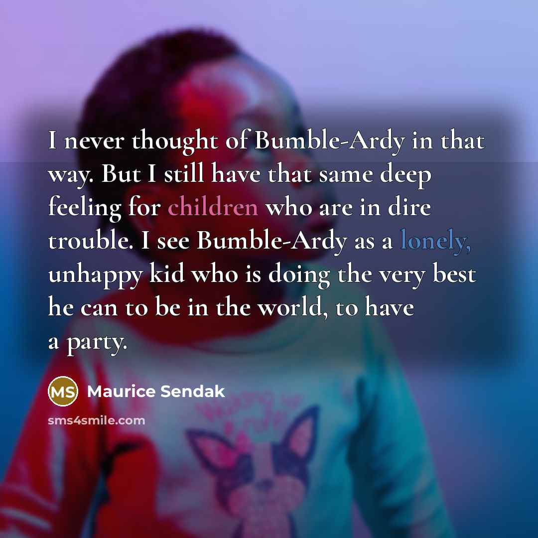 “I never thought of Bumble-Ardy in that way. But I still have that same deep feeling for children who are in dire trouble. I see Bumble-Ardy as a lonely, unhappy kid who is doing the very best he can to be in the world, to have a party.” quote by Maurice Sendak