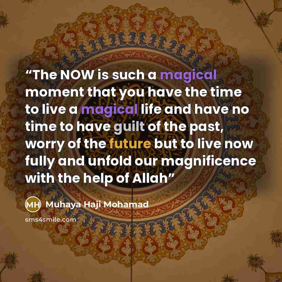 “The NOW is such a magical moment that you have the time to live a magical life and have no time to have guilt of the past, worry of the future but to live now fully and unfold our magnificence with the help of Allah” quote by Muhaya Haji Mohamad