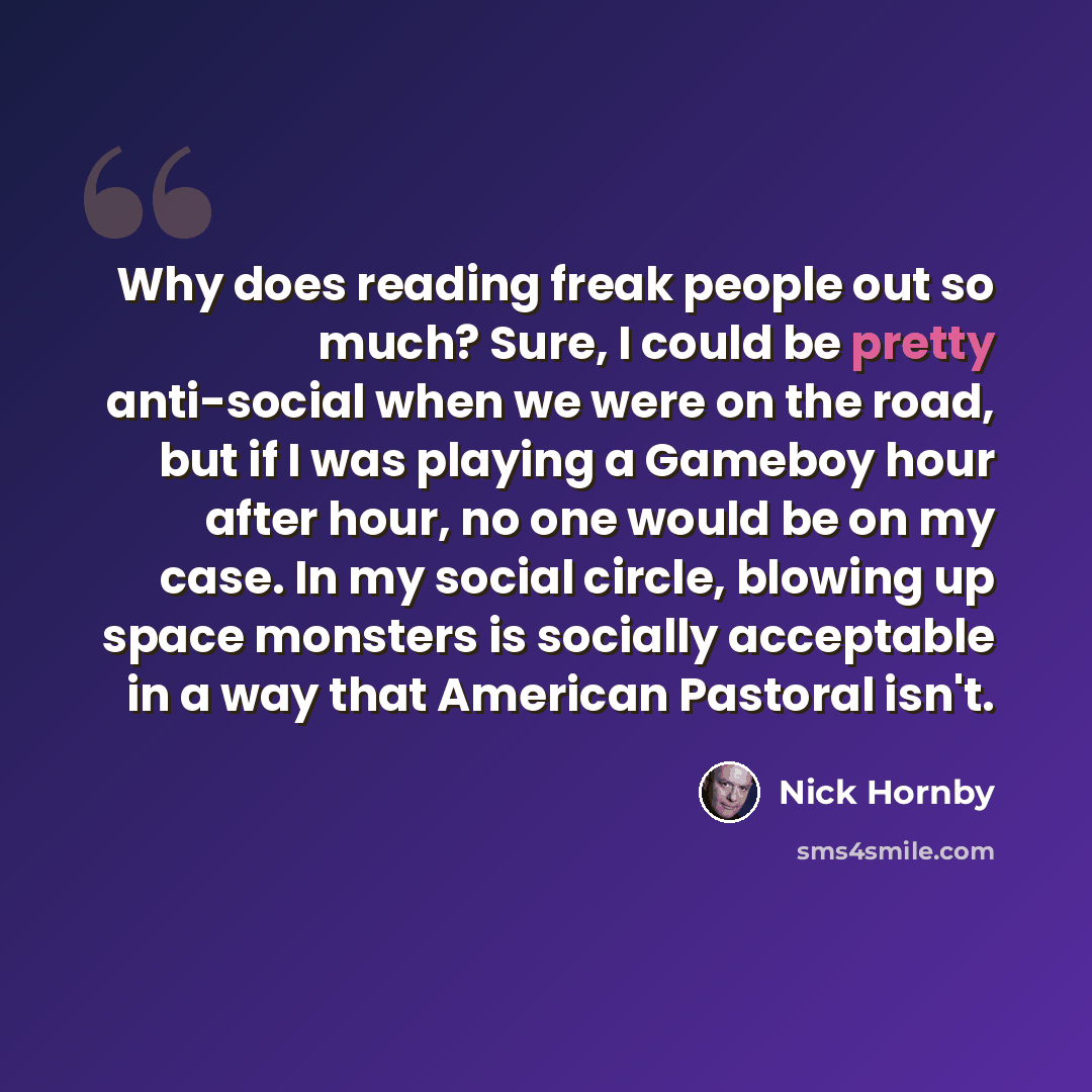 “Why does reading freak people out so much? Sure, I could be pretty anti-social when we were on the road, but if I was playing a Gameboy hour after hour, no one would be on my case. In my social circle, blowing up space monsters is socially acceptable in a way that American Pastoral isn't.” quote by Nick Hornby