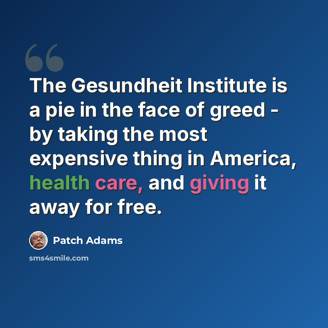 “The Gesundheit Institute is a pie in the face of greed - by taking the most expensive thing in America, health care, and giving it away for free.” quote by Patch Adams
