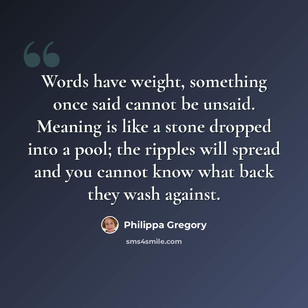 “Words have weight, something once said cannot be unsaid. Meaning is like a stone dropped into a pool; the ripples will spread and you cannot know what back they wash against.” quote by Philippa Gregory