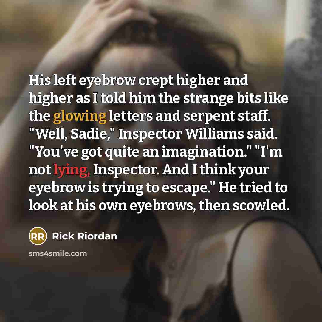 “His left eyebrow crept higher and higher as I told him the strange bits like the glowing letters and serpent staff. "Well, Sadie," Inspector Williams said. "You've got quite an imagination." "I'm not lying, Inspector. And I think your eyebrow is trying to escape." He tried to look at his own…” quote by Rick Riordan