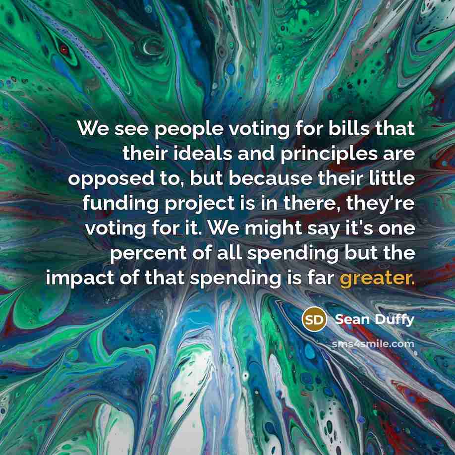 “We see people voting for bills that their ideals and principles are opposed to, but because their little funding project is in there, they're voting for it. We might say it's one percent of all spending but the impact of that spending is far greater.” quote by Sean Duffy