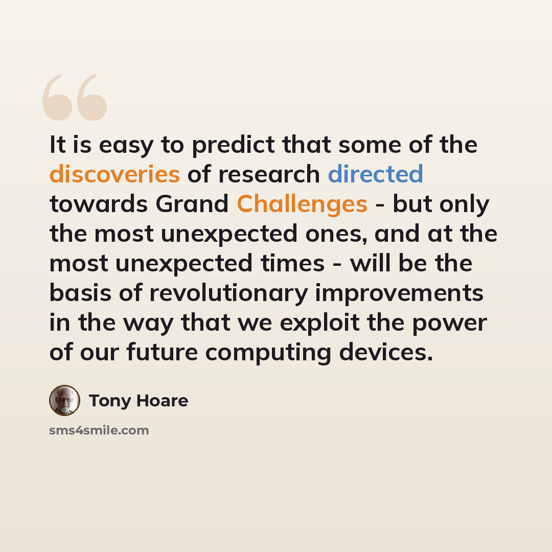 “It is easy to predict that some of the discoveries of research directed towards Grand Challenges - but only the most unexpected ones, and at the most unexpected times - will be the basis of revolutionary improvements in the way that we exploit the power of our future computing devices.” quote by Tony Hoare