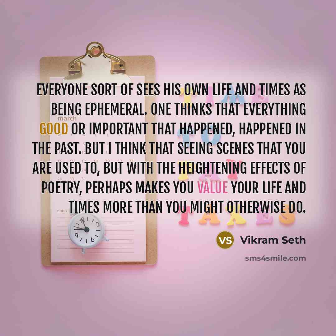 “Everyone sort of sees his own life and times as being ephemeral. One thinks that everything good or important that happened, happened in the past. But I think that seeing scenes that you are used to, but with the heightening effects of poetry, perhaps makes you value your life and times more than…” quote by Vikram Seth