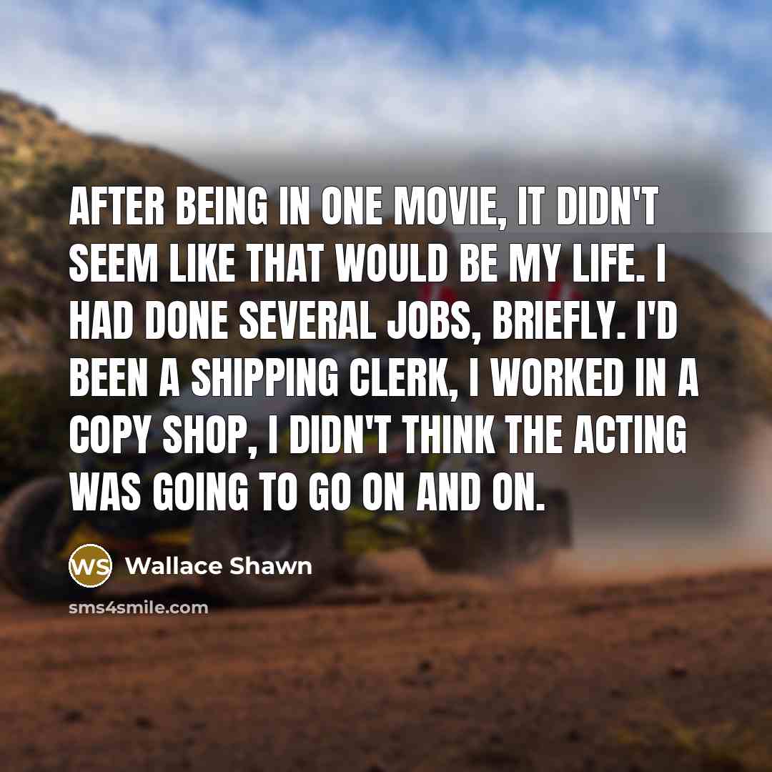 “After being in one movie, it didn't seem like that would be my life. I had done several jobs, briefly. I'd been a shipping clerk, I worked in a copy shop, I didn't think the acting was going to go on and on.” quote by Wallace Shawn