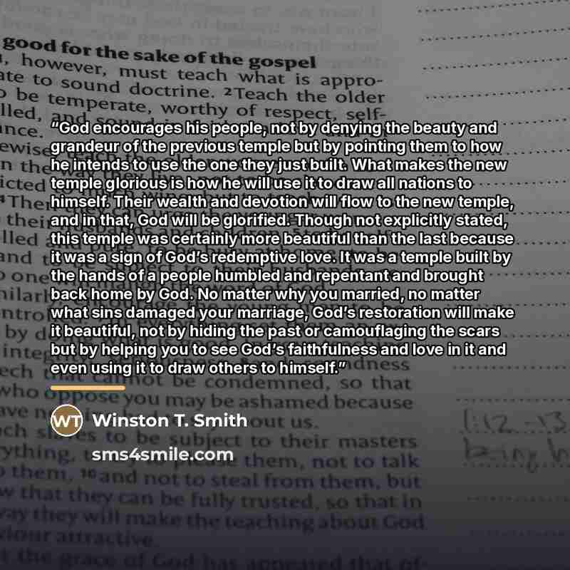 “God encourages his people, not by denying the beauty and grandeur of the previous temple but by pointing them to how he intends to use the one they just built. What makes the new temple glorious is how he will use it to draw all nations to himself. Their wealth and devotion will flow to the new…” quote by Winston T. Smith