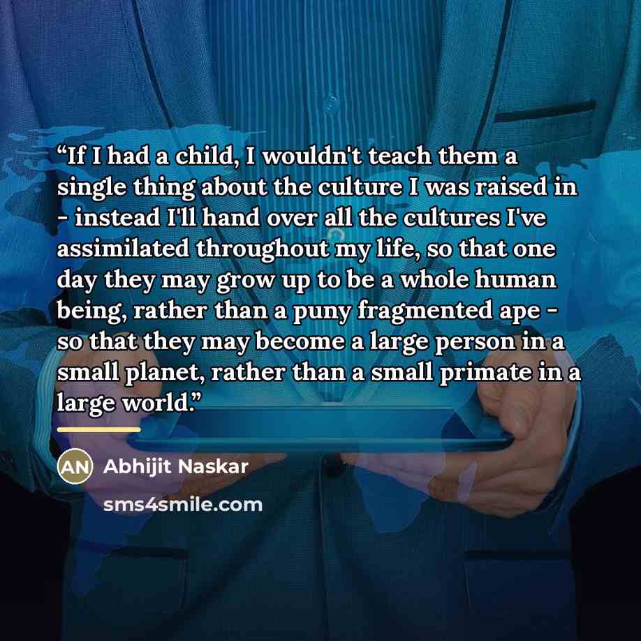 “If I had a child, I wouldn't teach them a single thing about the culture I was raised in - instead I'll hand over all the cultures I've assimilated throughout my life, so that one day they may grow up to be a whole human being, rather than a puny fragmented ape - so that they may become a large…” quote by Abhijit Naskar