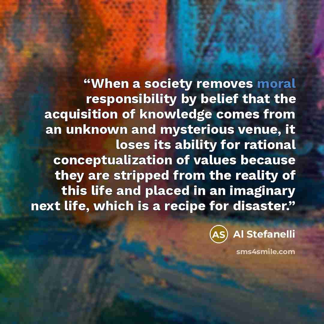 “When a society removes moral responsibility by belief that the acquisition of knowledge comes from an unknown and mysterious venue, it loses its ability for rational conceptualization of values because they are stripped from the reality of this life and placed in an imaginary next life, which is a…” quote by Al Stefanelli