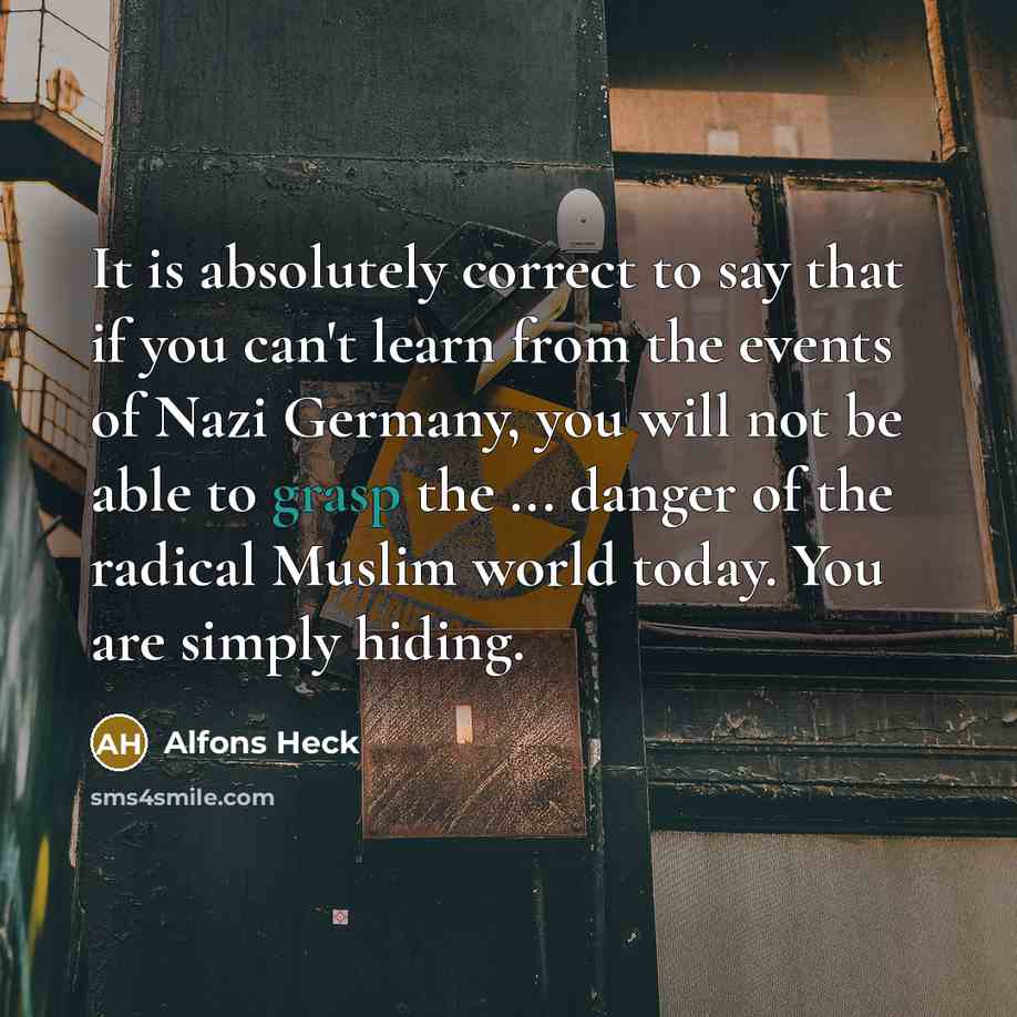 “It is absolutely correct to say that if you can't learn from the events of Nazi Germany, you will not be able to grasp the ... danger of the radical Muslim world today. You are simply hiding.” quote by Alfons Heck