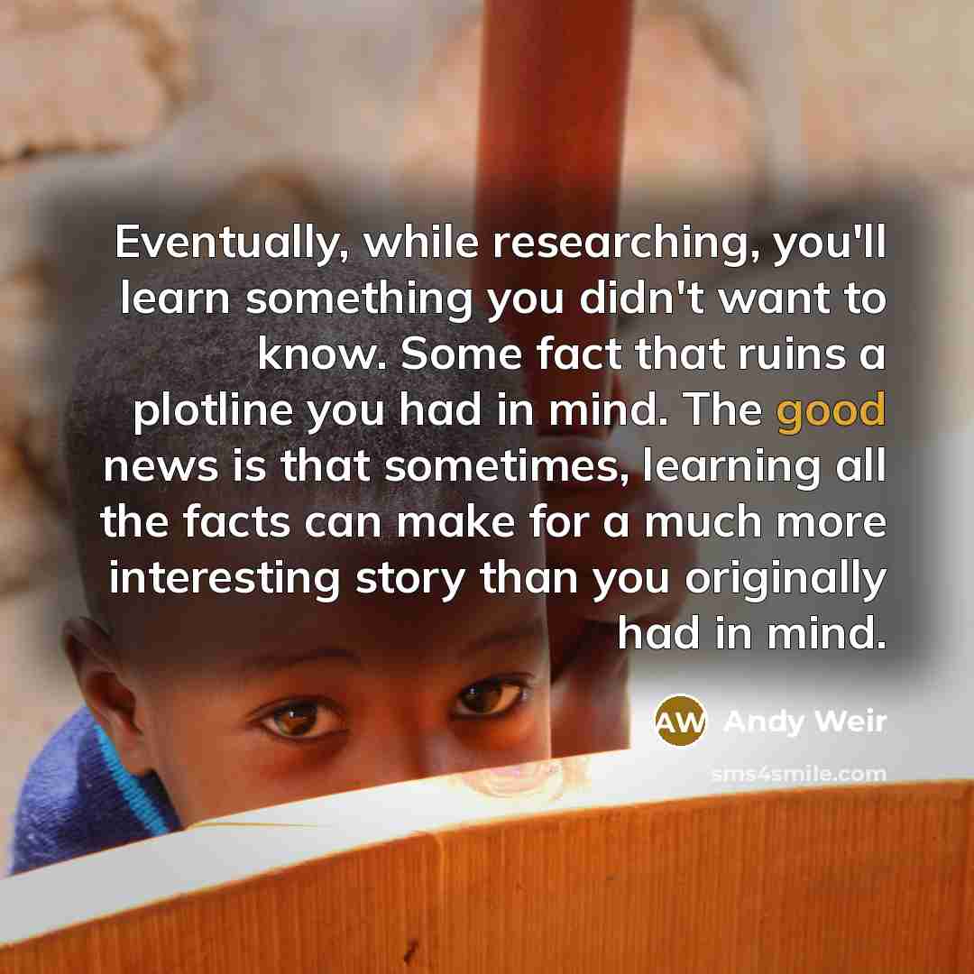 “Eventually, while researching, you'll learn something you didn't want to know. Some fact that ruins a plotline you had in mind. The good news is that sometimes, learning all the facts can make for a much more interesting story than you originally had in mind.” quote by Andy Weir