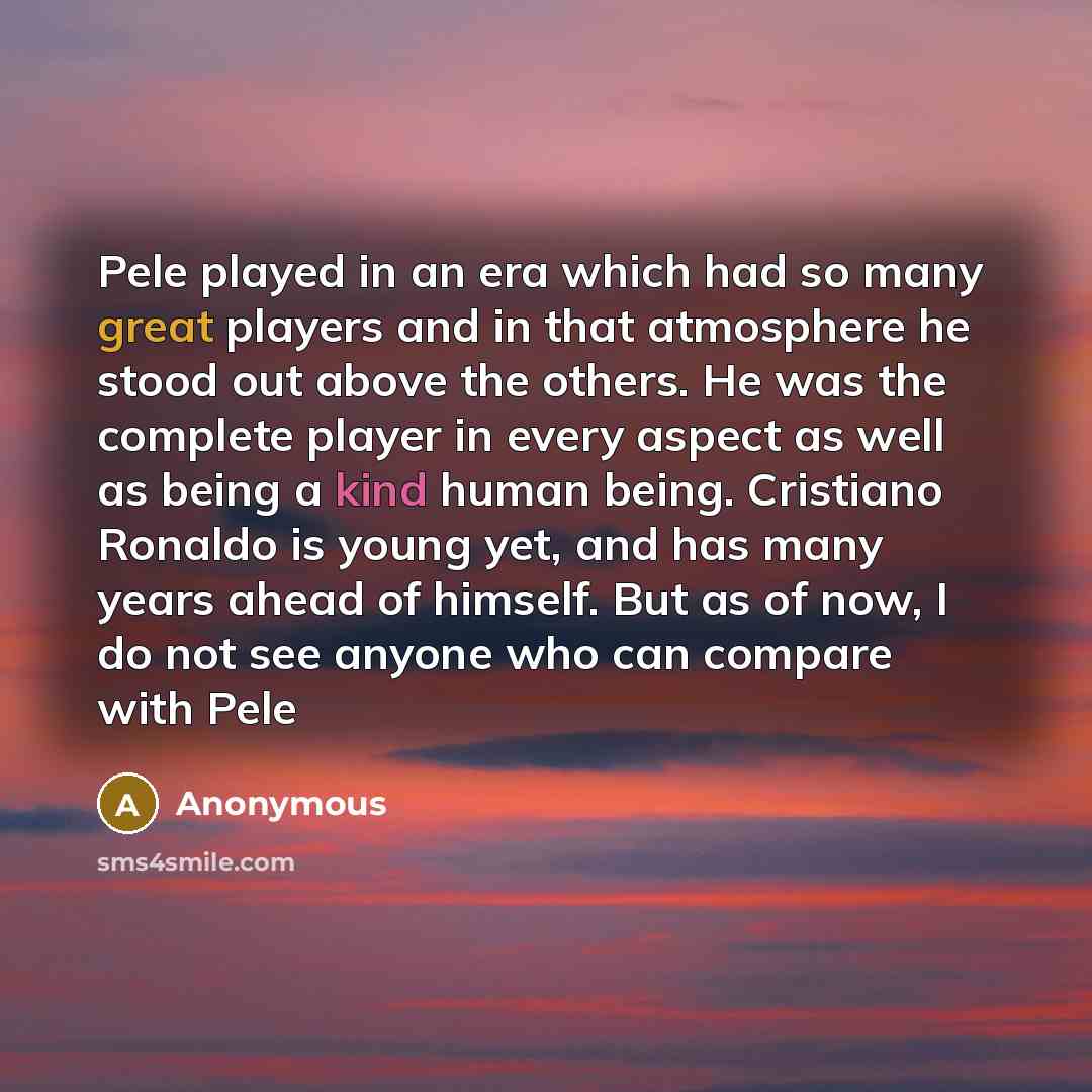 “Pele played in an era which had so many great players and in that atmosphere he stood out above the others. He was the complete player in every aspect as well as being a kind human being. Cristiano Ronaldo is young yet, and has many years ahead of himself. But as of now, I do not see anyone who…” quote by Anonymous