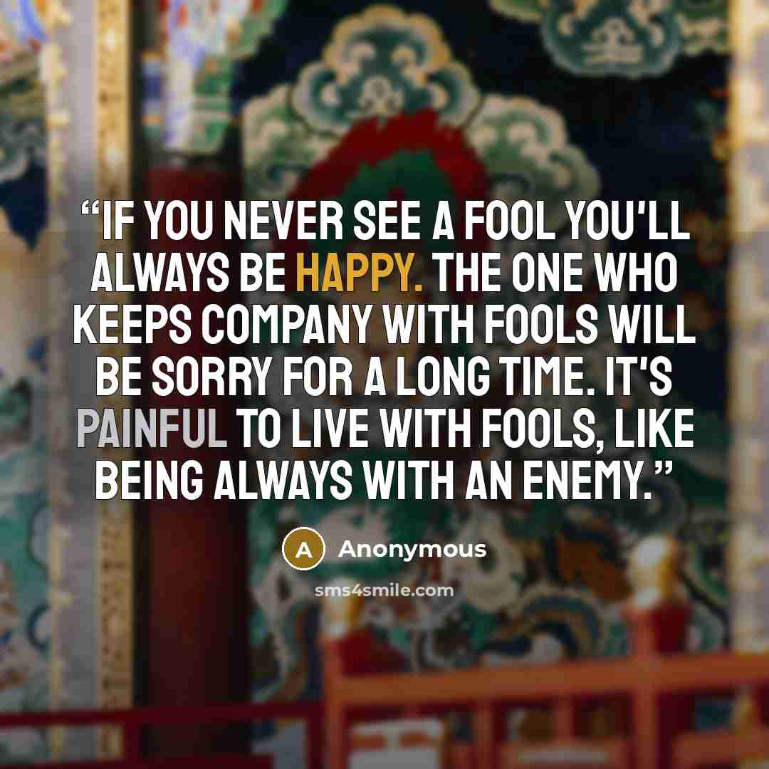 “If you never see a fool You'll always be happy. The one who keeps company with fools Will be sorry for a long time. It's painful to live with fools, Like being always with an enemy.” quote by Anonymous