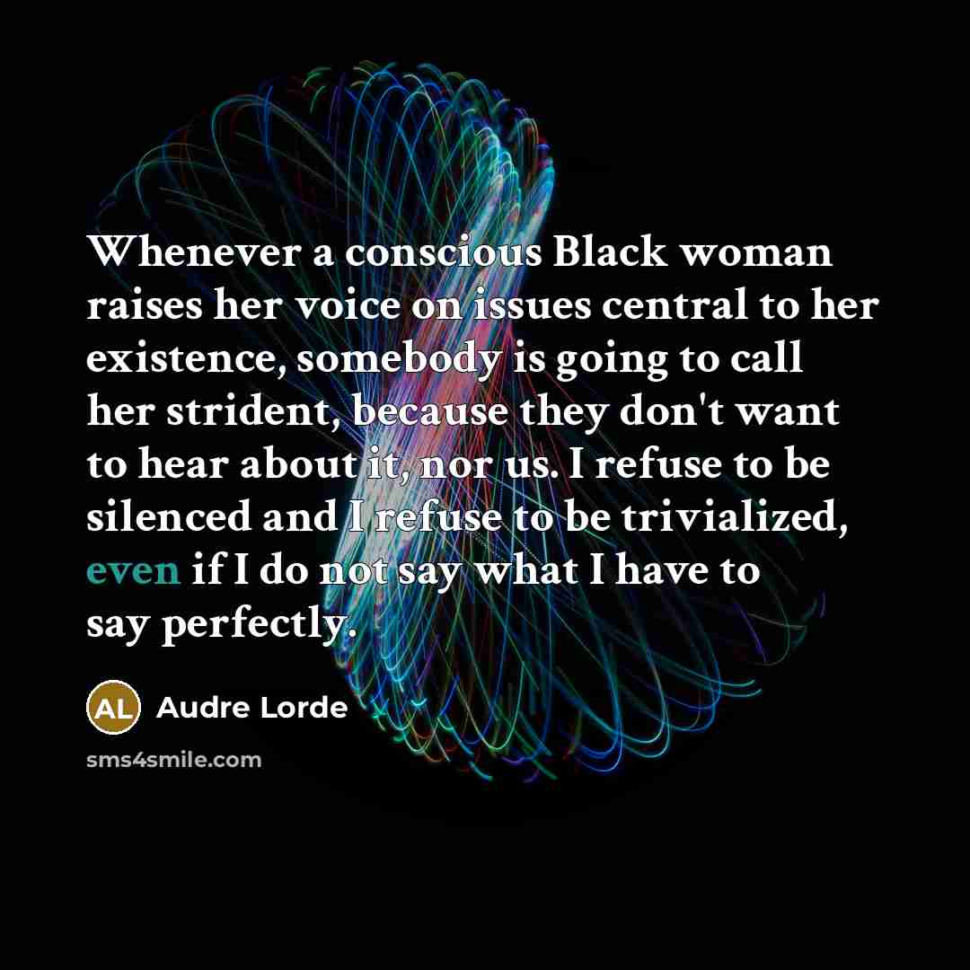 “Whenever a conscious Black woman raises her voice on issues central to her existence, somebody is going to call her strident, because they don't want to hear about it, nor us. I refuse to be silenced and I refuse to be trivialized, even if I do not say what I have to say perfectly.” quote by Audre Lorde