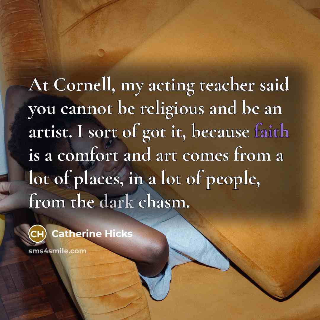 “At Cornell, my acting teacher said you cannot be religious and be an artist. I sort of got it, because faith is a comfort and art comes from a lot of places, in a lot of people, from the dark chasm.” quote by Catherine Hicks