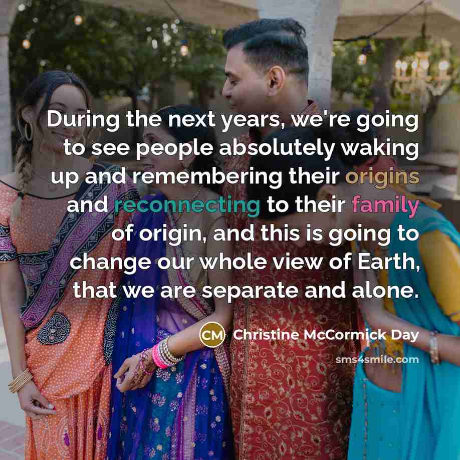 “During the next years, we're going to see people absolutely waking up and remembering their origins and reconnecting to their family of origin, and this is going to change our whole view of Earth, that we are separate and alone.” quote by Christine McCormick Day