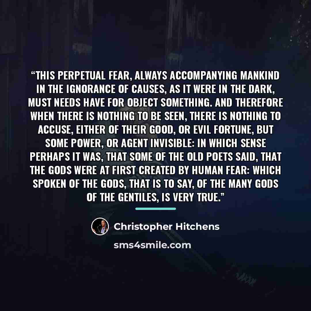 “This perpetual fear, always accompanying mankind in the ignorance of causes, as it were in the dark, must needs have for object something. And therefore when there is nothing to be seen, there is nothing to accuse, either of their good, or evil fortune, but some power, or agent invisible: in which…” quote by Christopher Hitchens