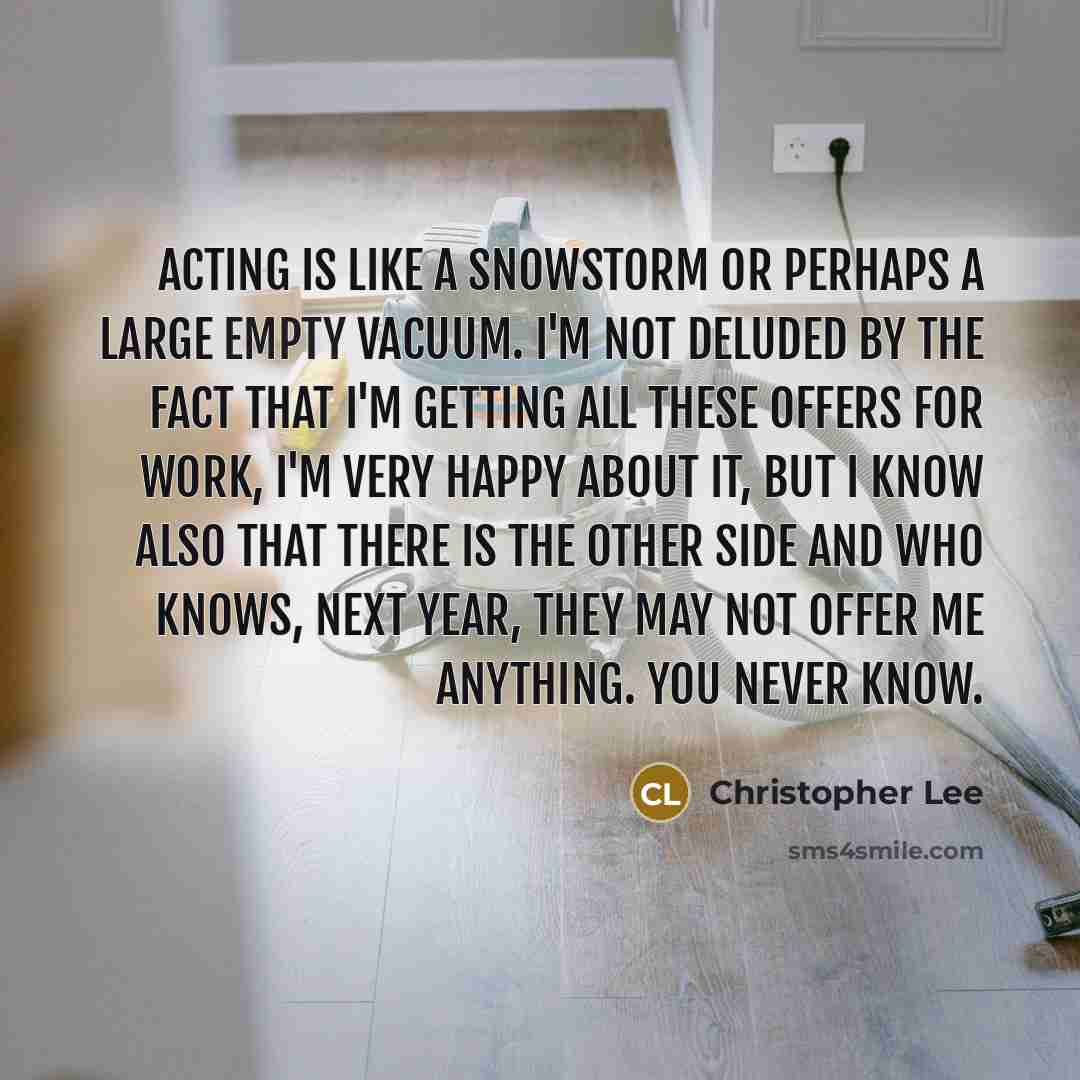 “Acting is like a snowstorm or perhaps a large empty vacuum. I'm not deluded by the fact that I'm getting all these offers for work, I'm very happy about it, but I know also that there is the other side and who knows, next year, they may not offer me anything. You never know.” quote by Christopher Lee
