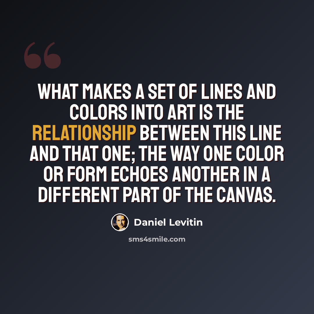 “What makes a set of lines and colors into art is the relationship between this line and that one; the way one color or form echoes another in a different part of the canvas.” quote by Daniel Levitin