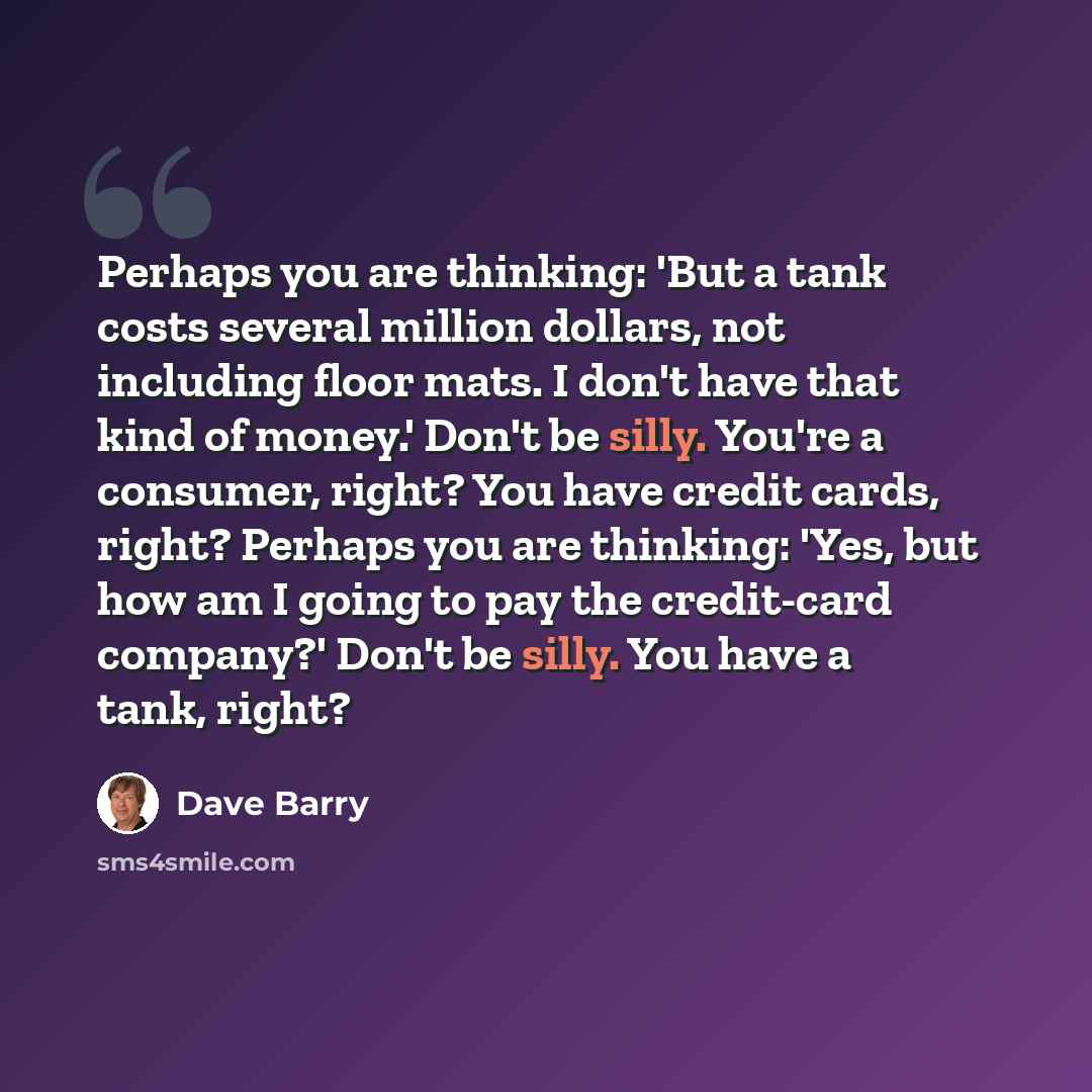 “Perhaps you are thinking: 'But a tank costs several million dollars, not including floor mats. I don't have that kind of money.' Don't be silly. You're a consumer, right? You have credit cards, right? Perhaps you are thinking: 'Yes, but how am I going to pay the credit-card company?' Don't be…” quote by Dave Barry