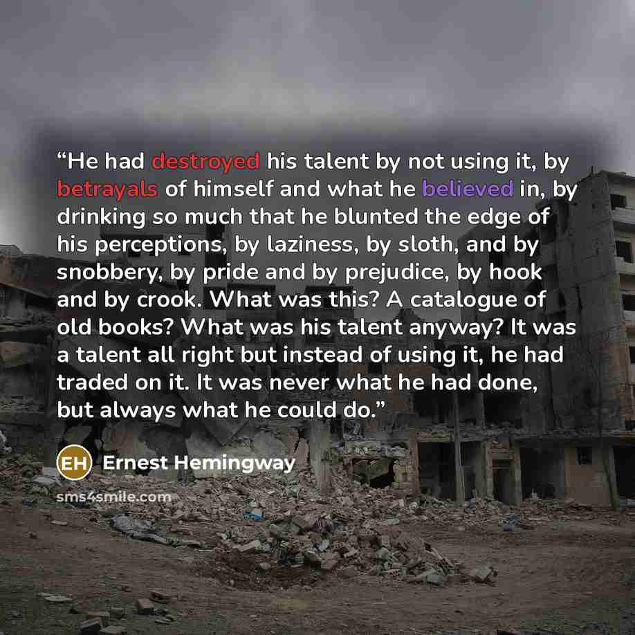 “He had destroyed his talent by not using it, by betrayals of himself and what he believed in, by drinking so much that he blunted the edge of his perceptions, by laziness, by sloth, and by snobbery, by pride and by prejudice, by hook and by crook. What was this? A catalogue of old books? What was…” quote by Ernest Hemingway