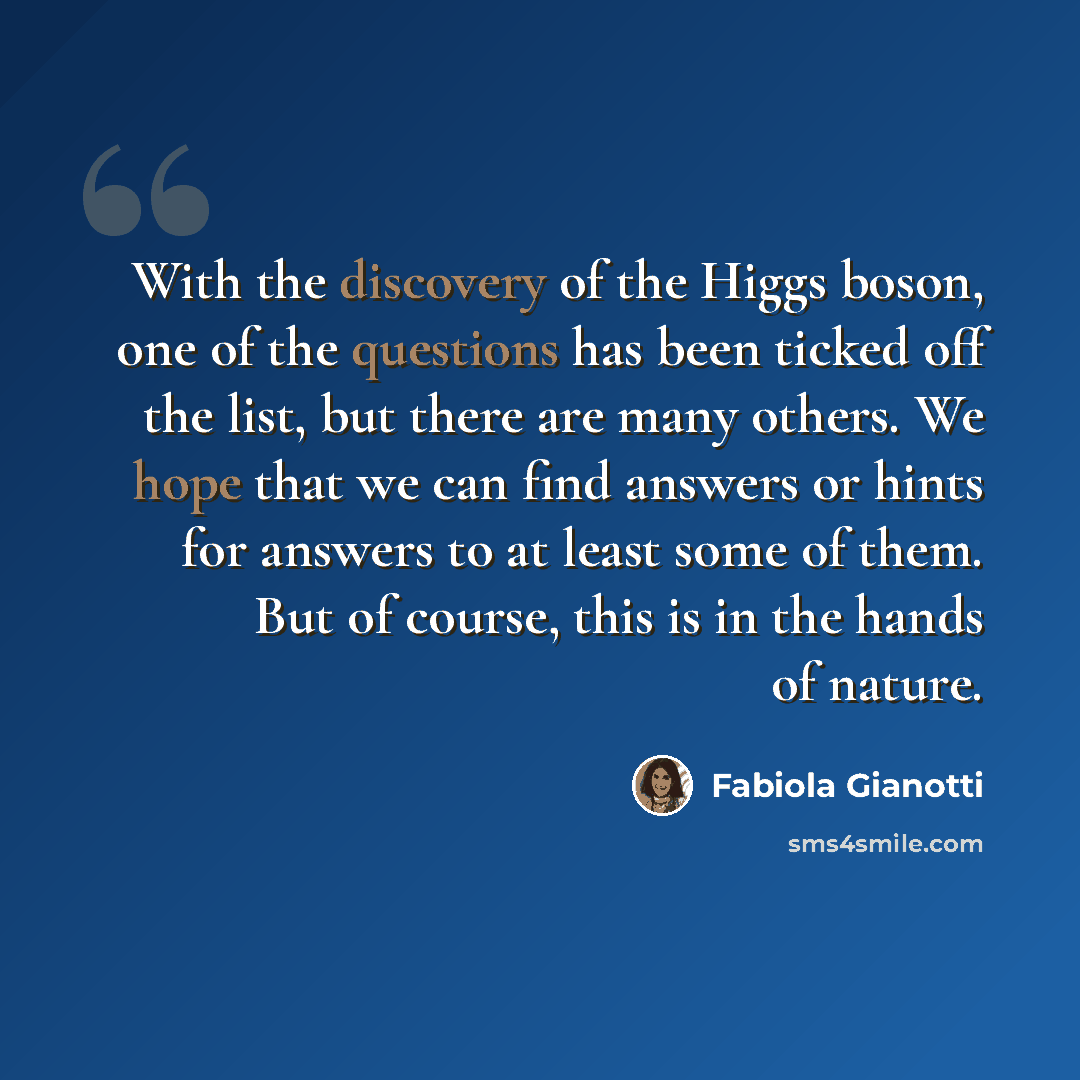 “With the discovery of the Higgs boson, one of the questions has been ticked off the list, but there are many others. We hope that we can find answers or hints for answers to at least some of them. But of course, this is in the hands of nature.” quote by Fabiola Gianotti