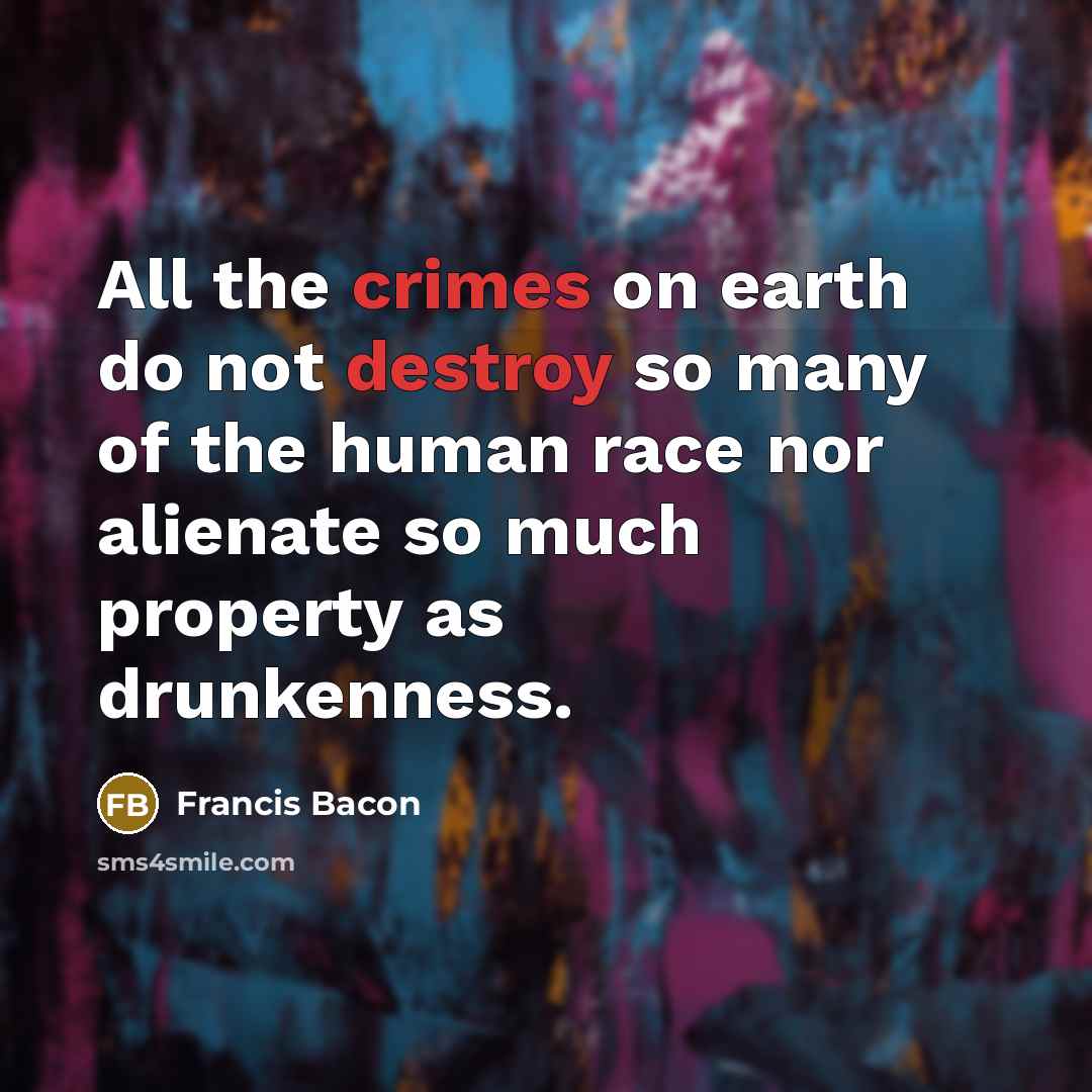 “All the crimes on earth do not destroy so many of the human race nor alienate so much property as drunkenness.” quote by Francis Bacon