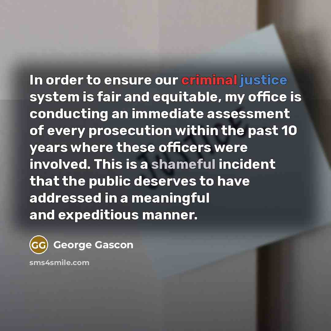 “In order to ensure our criminal justice system is fair and equitable, my office is conducting an immediate assessment of every prosecution within the past 10 years where these officers were involved. This is a shameful incident that the public deserves to have addressed in a meaningful and…” quote by George Gascon