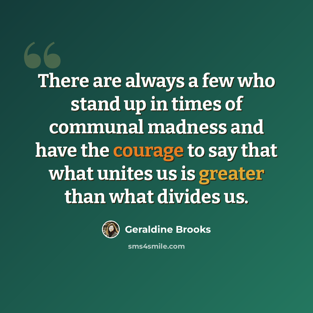 “There are always a few who stand up in times of communal madness and have the courage to say that what unites us is greater than what divides us.” quote by Geraldine Brooks