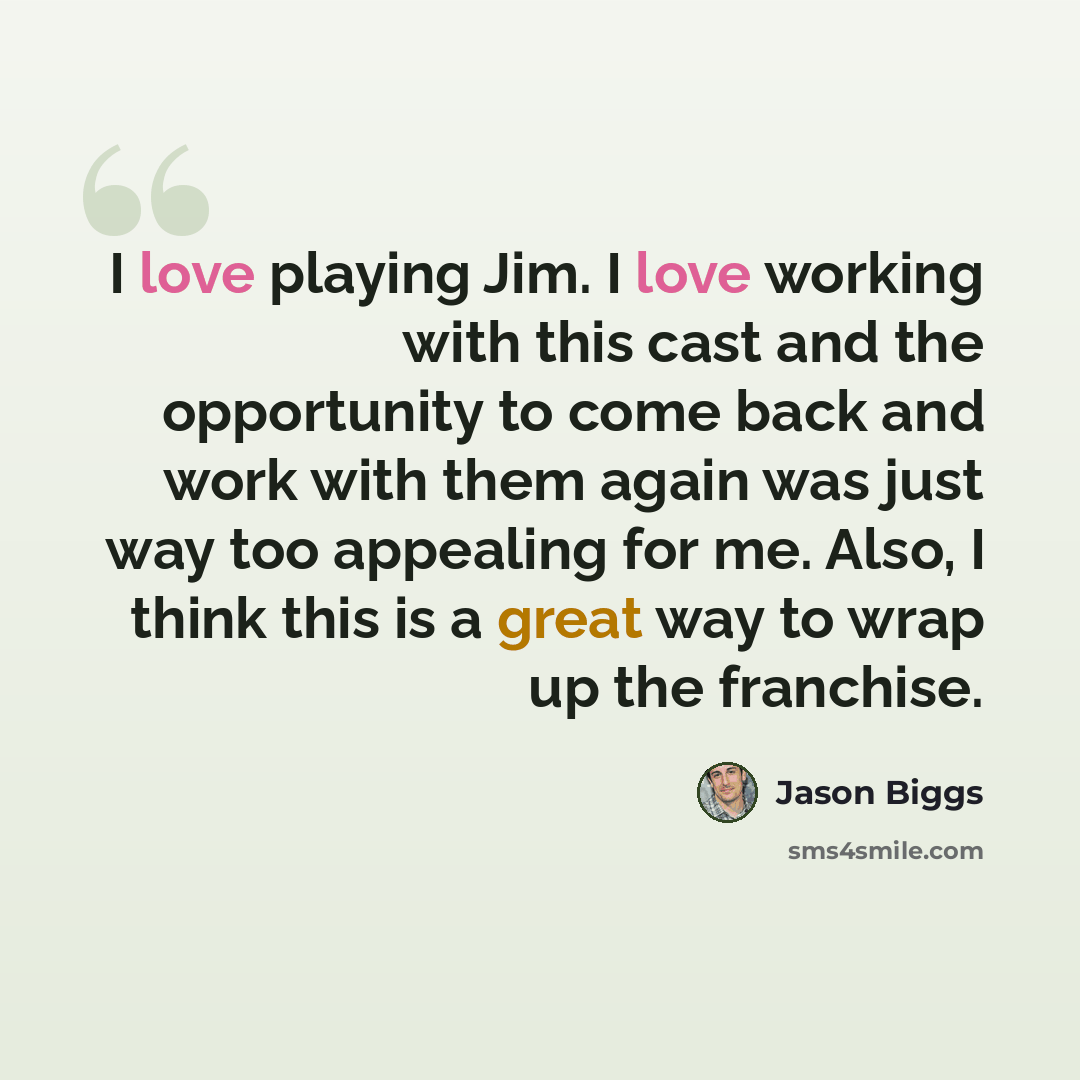“I love playing Jim. I love working with this cast and the opportunity to come back and work with them again was just way too appealing for me. Also, I think this is a great way to wrap up the franchise.” quote by Jason Biggs
