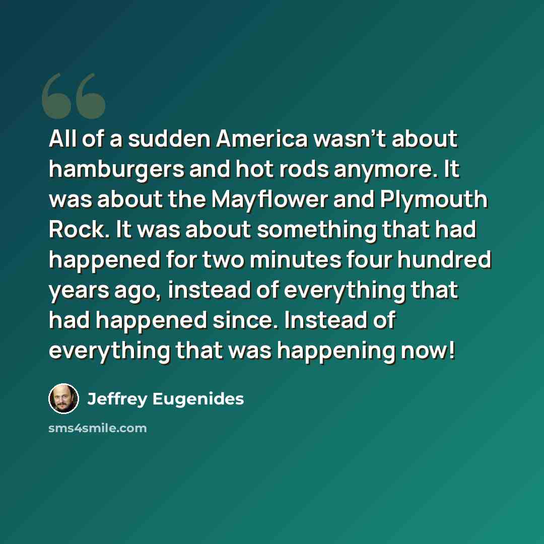 “All of a sudden America wasn't about hamburgers and hot rods anymore. It was about the Mayflower and Plymouth Rock. It was about something that had happened for two minutes four hundred years ago, instead of everything that had happened since. Instead of everything that was happening now!” quote by Jeffrey Eugenides