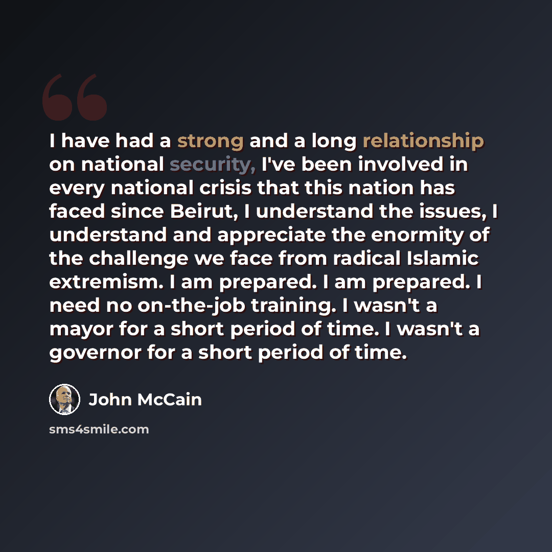 “I have had a strong and a long relationship on national security, I've been involved in every national crisis that this nation has faced since Beirut, I understand the issues, I understand and appreciate the enormity of the challenge we face from radical Islamic extremism. I am prepared. I am…” quote by John McCain
