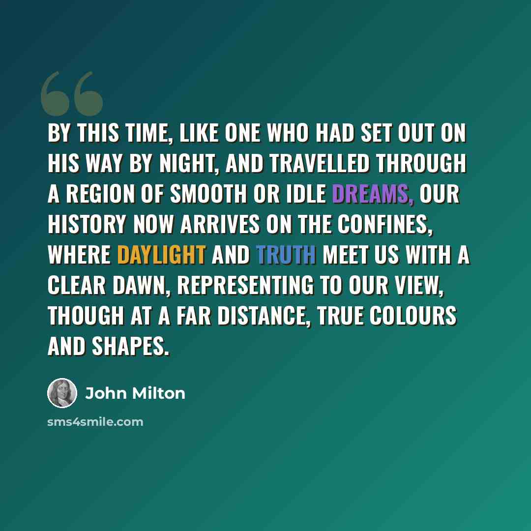 “By this time, like one who had set out on his way by night, and travelled through a region of smooth or idle dreams, our history now arrives on the confines, where daylight and truth meet us with a clear dawn, representing to our view, though at a far distance, true colours and shapes.” quote by John Milton
