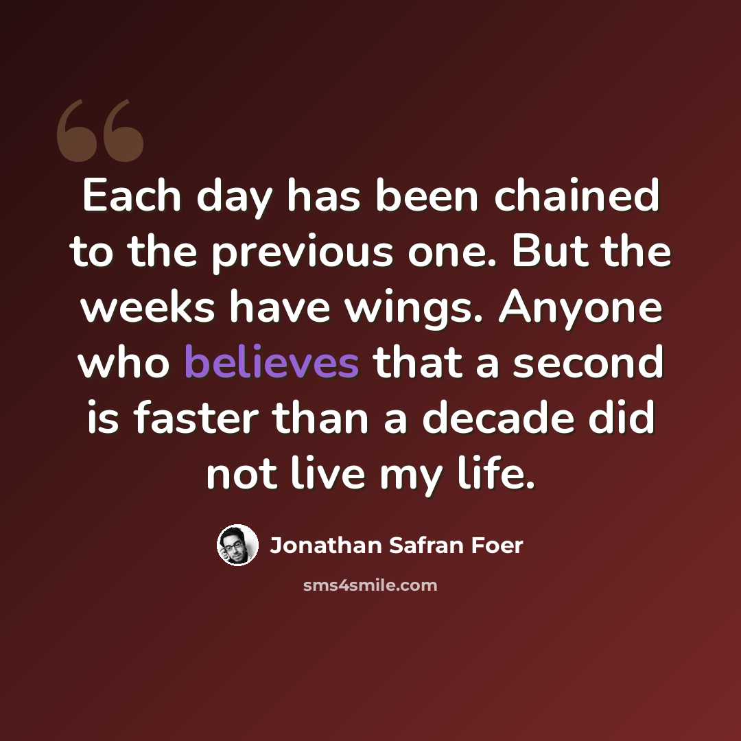 “Each day has been chained to the previous one. But the weeks have wings. Anyone who believes that a second is faster than a decade did not live my life.” quote by Jonathan Safran Foer