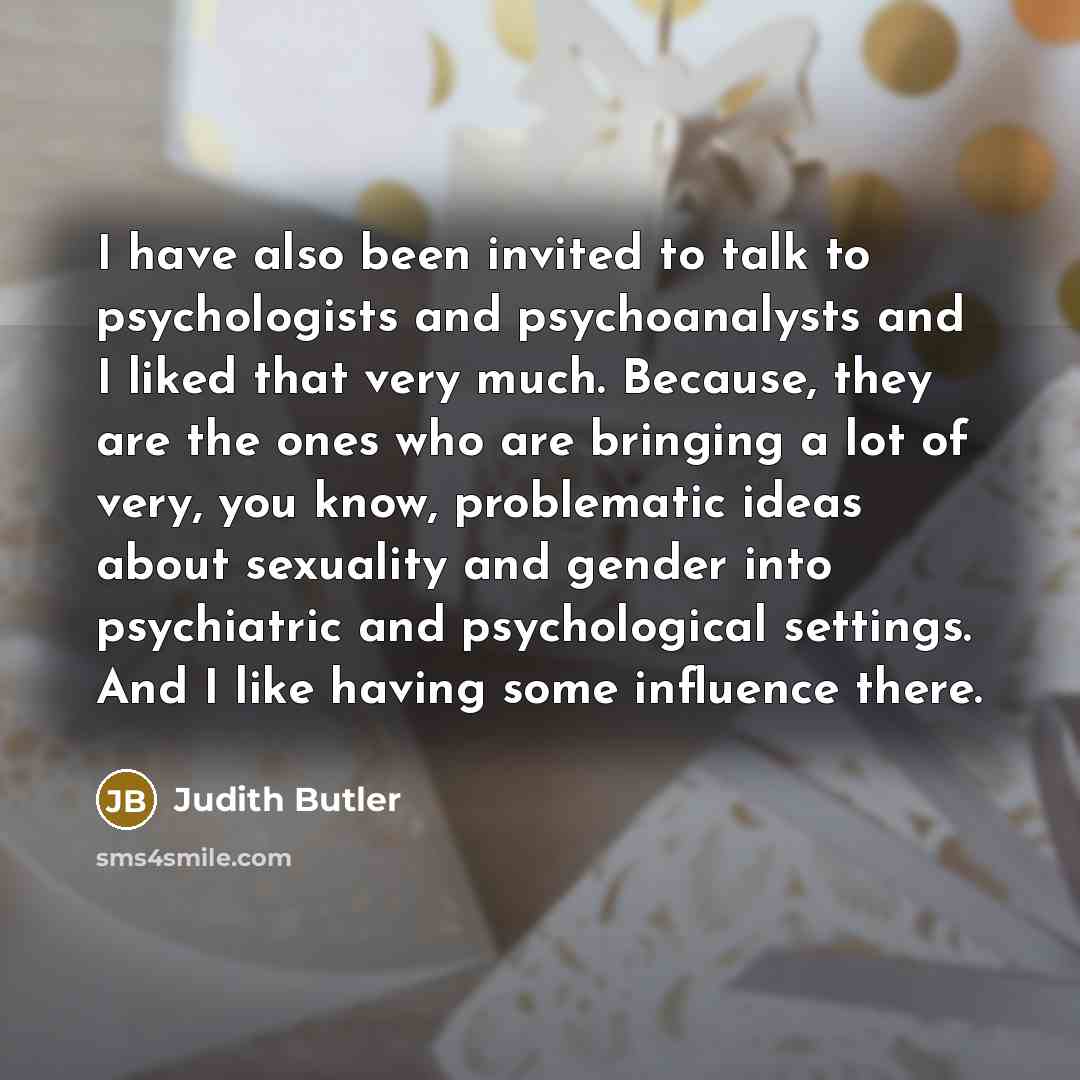 “I have also been invited to talk to psychologists and psychoanalysts and I liked that very much. Because, they are the ones who are bringing a lot of very, you know, problematic ideas about sexuality and gender into psychiatric and psychological settings. And I like having some influence there.” quote by Judith Butler
