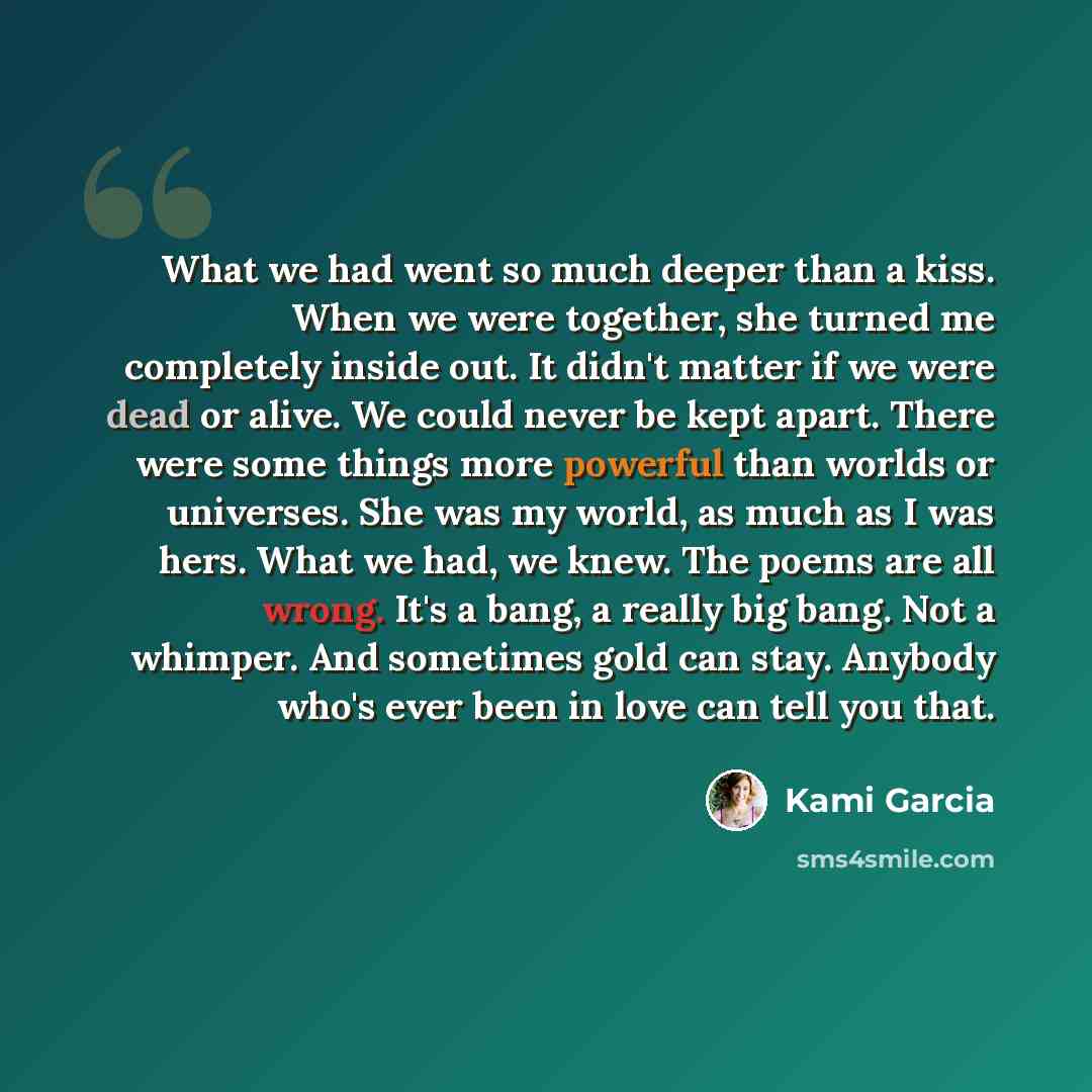 “What we had went so much deeper than a kiss. When we were together, she turned me completely inside out. It didn't matter if we were dead or alive. We could never be kept apart. There were some things more powerful than worlds or universes. She was my world, as much as I was hers. What we had, we…” quote by Kami Garcia