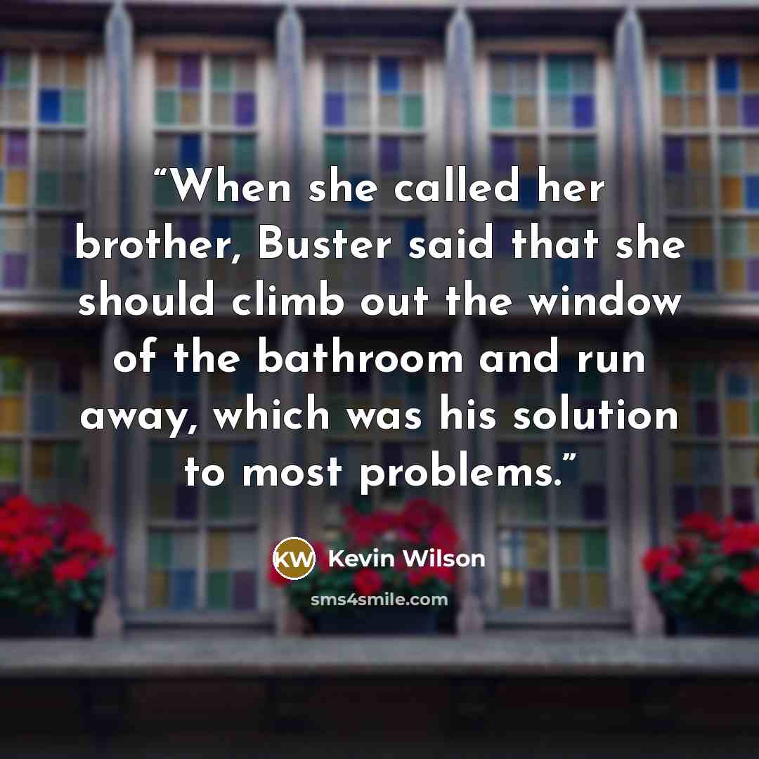 “When she called her brother, Buster said that she should climb out the window of the bathroom and run away, which was his solution to most problems.” quote by Kevin Wilson