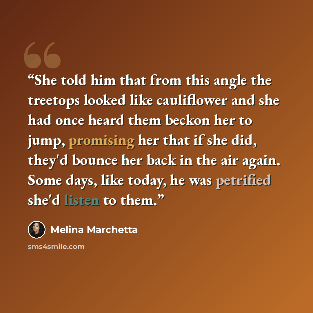 “She told him that from this angle the treetops looked like cauliflower and she had once heard them beckon her to jump, promising her that if she did, they'd bounce her back in the air again. Some days, like today, he was petrified she'd listen to them.” quote by Melina Marchetta