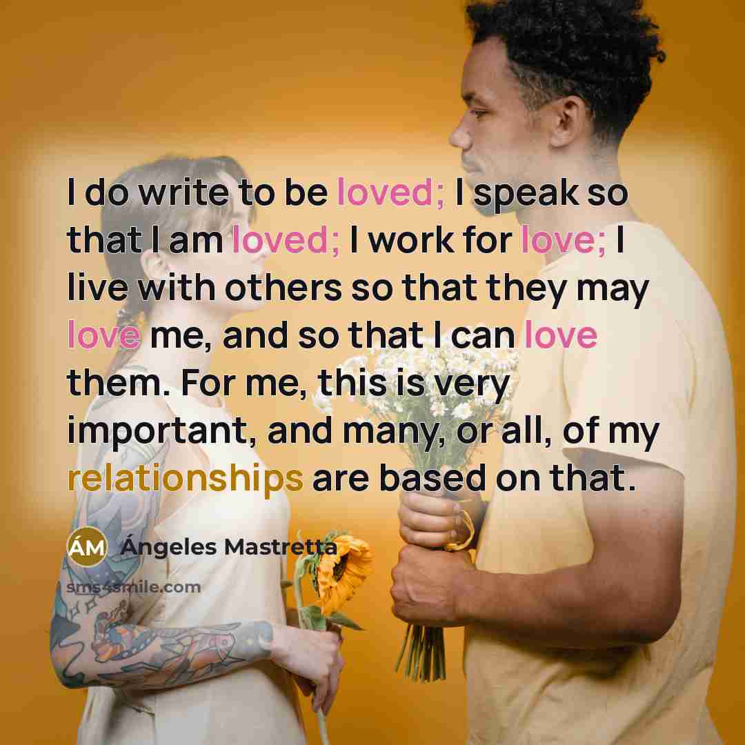 “I do write to be loved; I speak so that I am loved; I work for love; I live with others so that they may love me, and so that I can love them. For me, this is very important, and many, or all, of my relationships are based on that.” quote by Angeles Mastretta