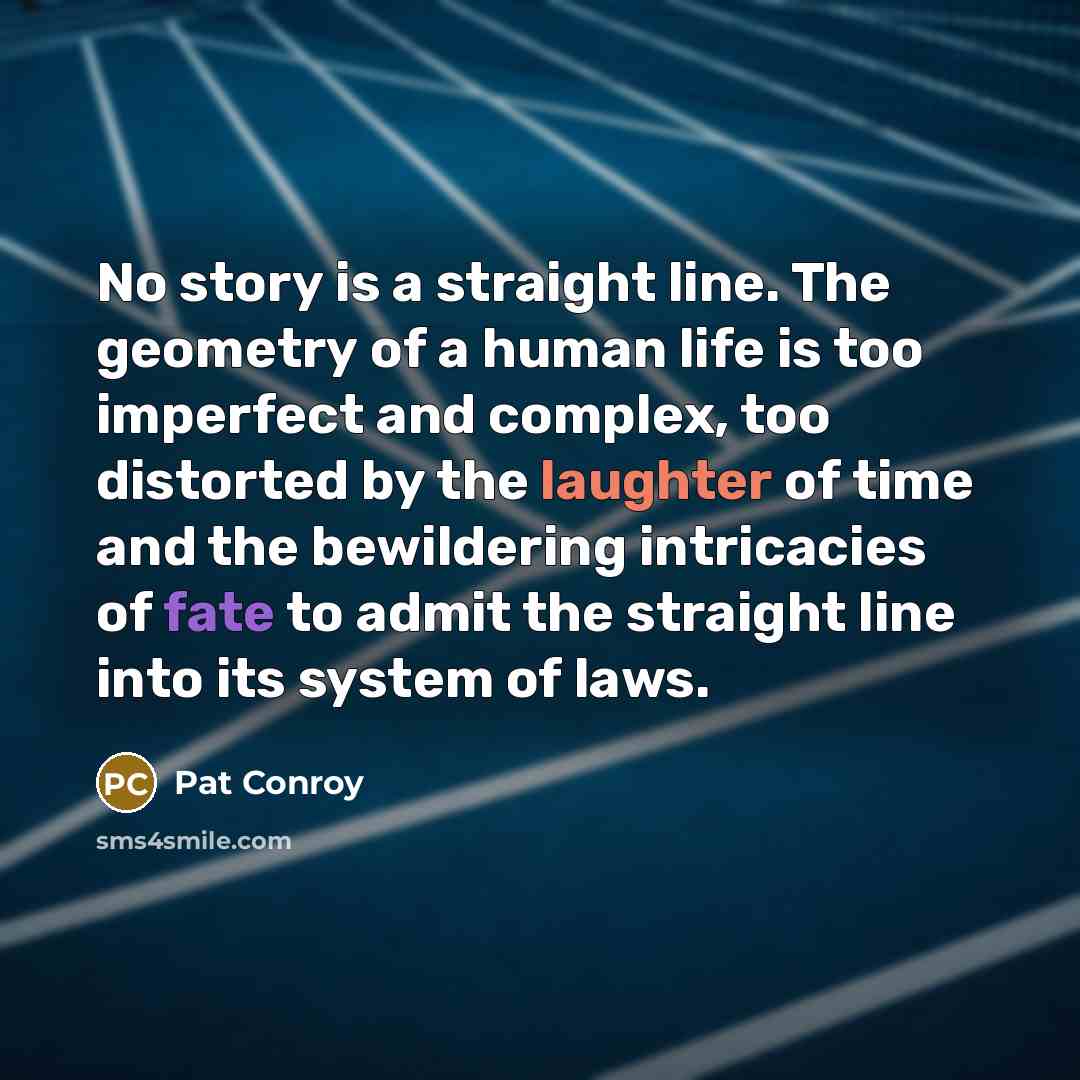 “No story is a straight line. The geometry of a human life is too imperfect and complex, too distorted by the laughter of time and the bewildering intricacies of fate to admit the straight line into its system of laws.” quote by Pat Conroy